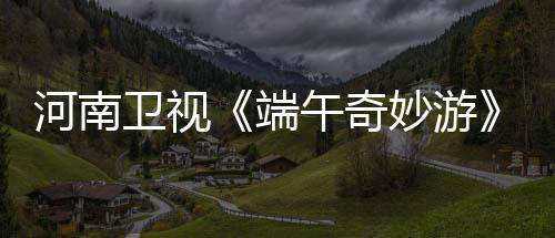 卫视午奇完兰陵王了哪里河南太燃端曲妙游入阵整版看